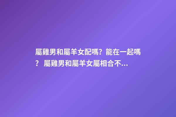 屬雞男和屬羊女配嗎？能在一起嗎？ 屬雞男和屬羊女屬相合不合，屬雞男和屬羊女配嗎-第1張-觀點-玄機派